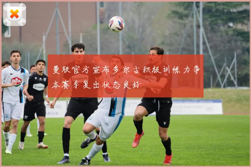 曼联官方宣布多尔古积极训练力争本赛季复出状态良好