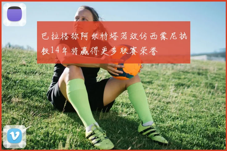 巴拉格称阿尔特塔若效仿西蒙尼执教14年将赢得更多联赛荣誉
