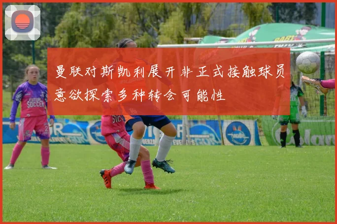 曼联对斯凯利展开非正式接触球员意欲探索多种转会可能性