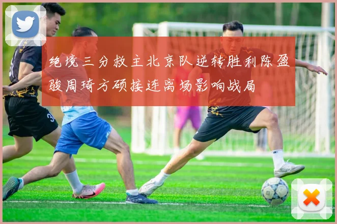 绝境三分救主北京队逆转胜利陈盈骏周琦方硕接连离场影响战局