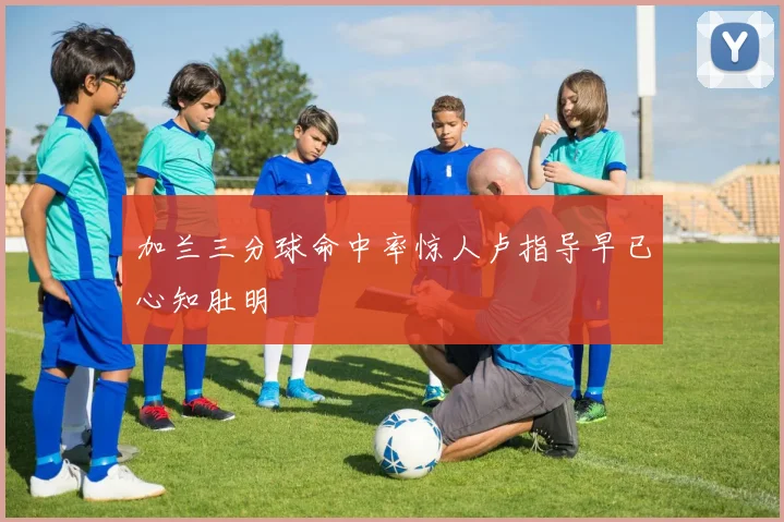 加兰三分球命中率惊人卢指导早已心知肚明