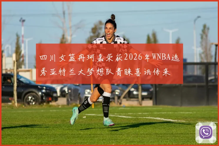 四川女篮冉珂嘉荣获2026年WNBA选秀亚特兰大梦想队青睐喜讯传来