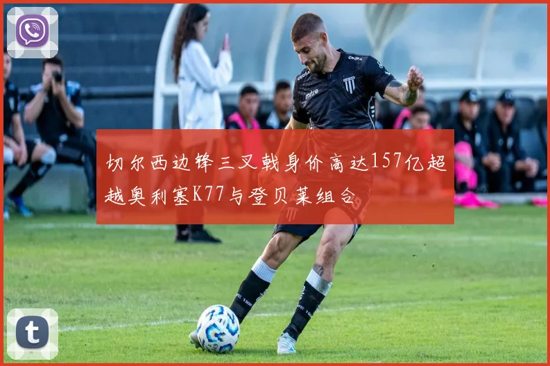 切尔西边锋三叉戟身价高达157亿超越奥利塞K77与登贝莱组合