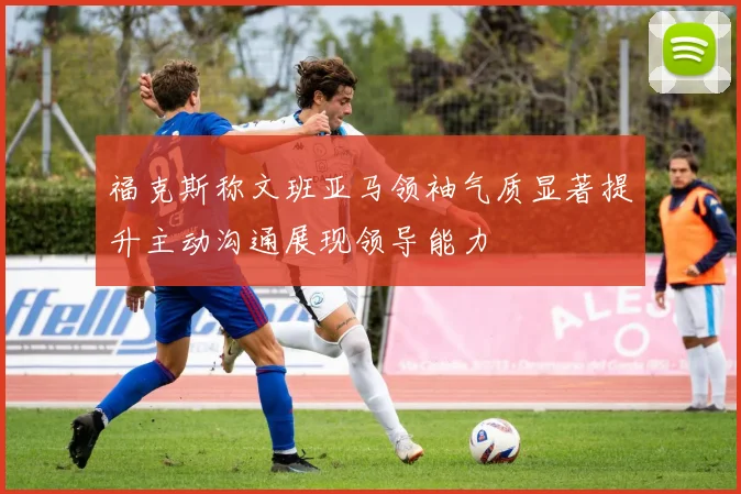 福克斯称文班亚马领袖气质显著提升主动沟通展现领导能力