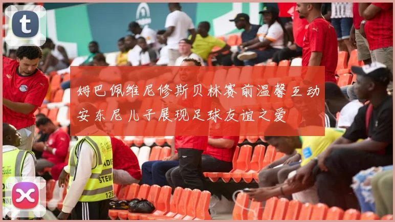 姆巴佩维尼修斯贝林赛前温馨互动安东尼儿子展现足球友谊之爱