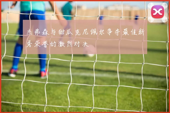 杰弗森与甜瓜克尼佩尔争夺最佳新秀荣誉的激烈对决