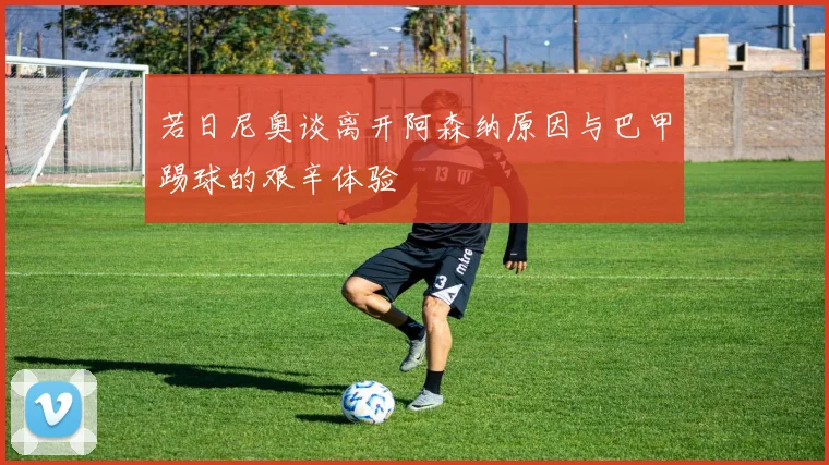 若日尼奥谈离开阿森纳原因与巴甲踢球的艰辛体验