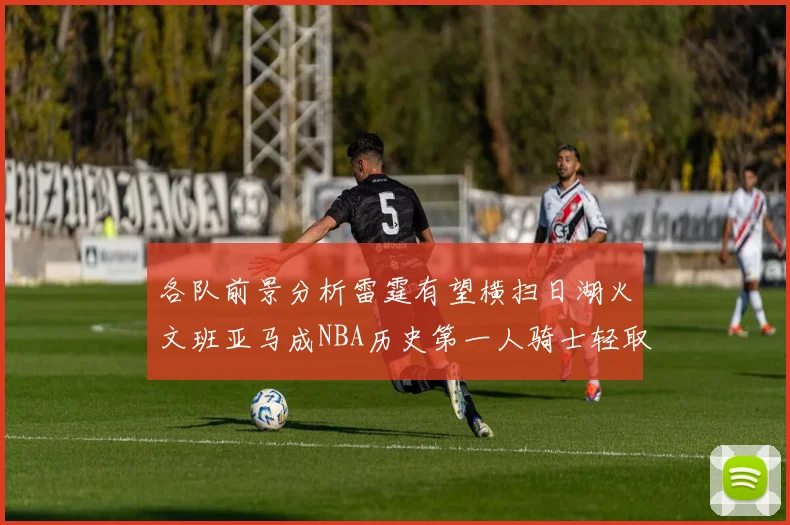 各队前景分析雷霆有望横扫日湖火文班亚马成NBA历史第一人骑士轻取猛龙