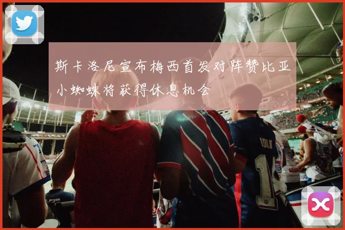 斯卡洛尼宣布梅西首发对阵赞比亚小蜘蛛将获得休息机会
